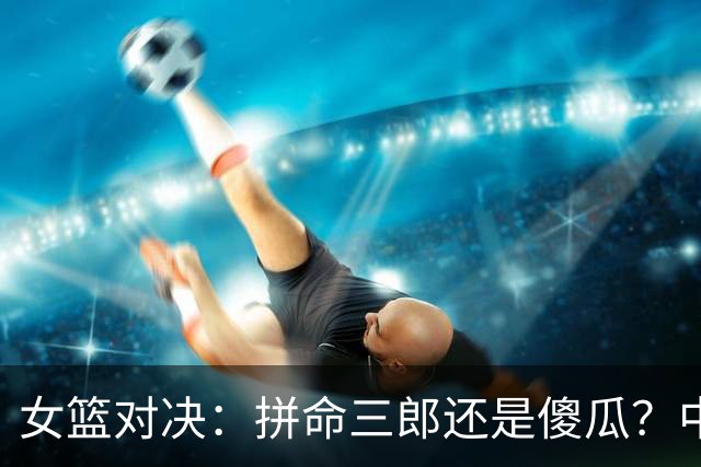 女篮对决：拼命三郎还是傻瓜？中国队首半场战韩国小胜！